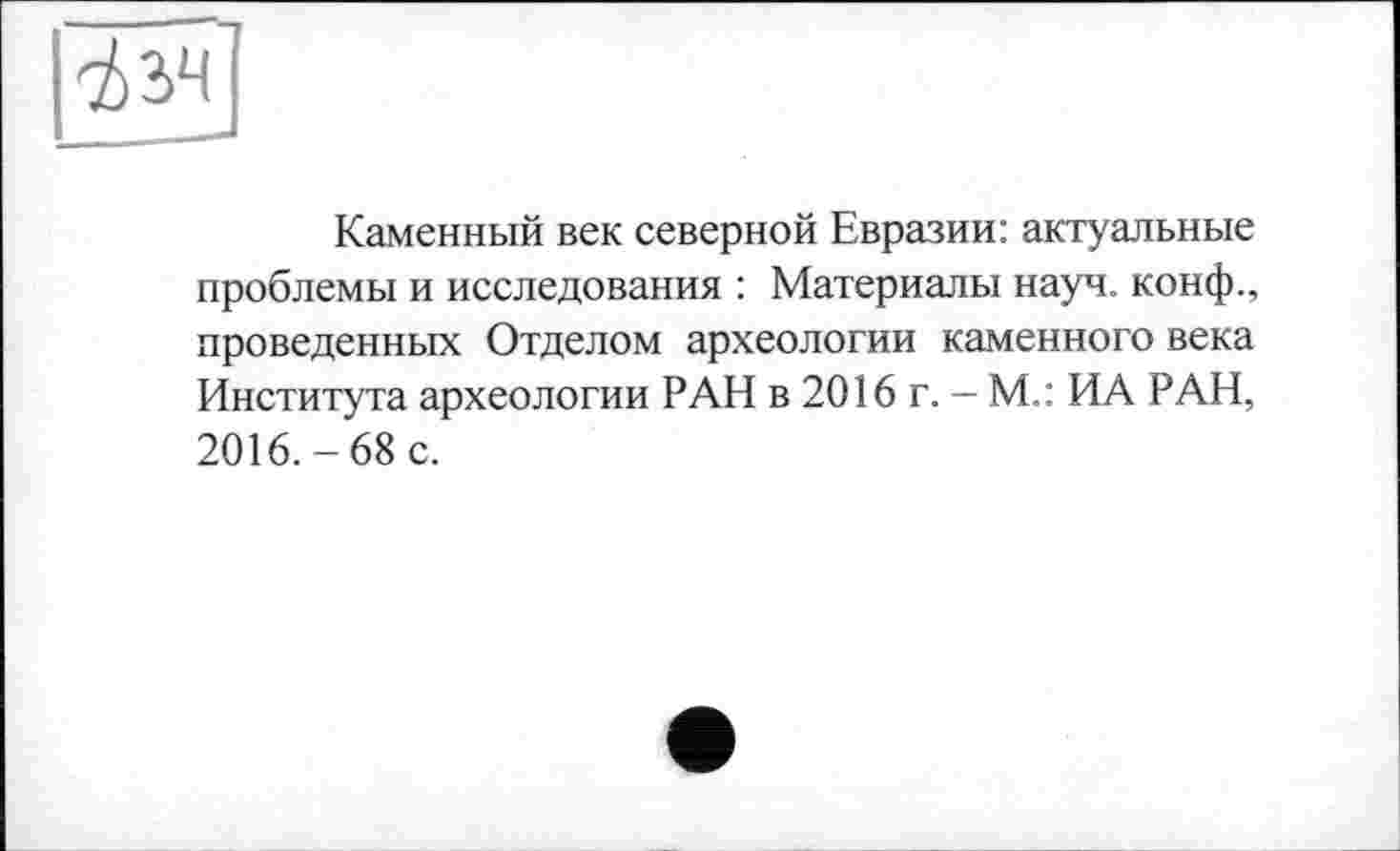 ﻿Каменный век северной Евразии: актуальные проблемы и исследования : Материалы науч, конф., проведенных Отделом археологии каменного века Института археологии РАН в 2016 г. — М.: ИА РАН, 2016.-68 с.